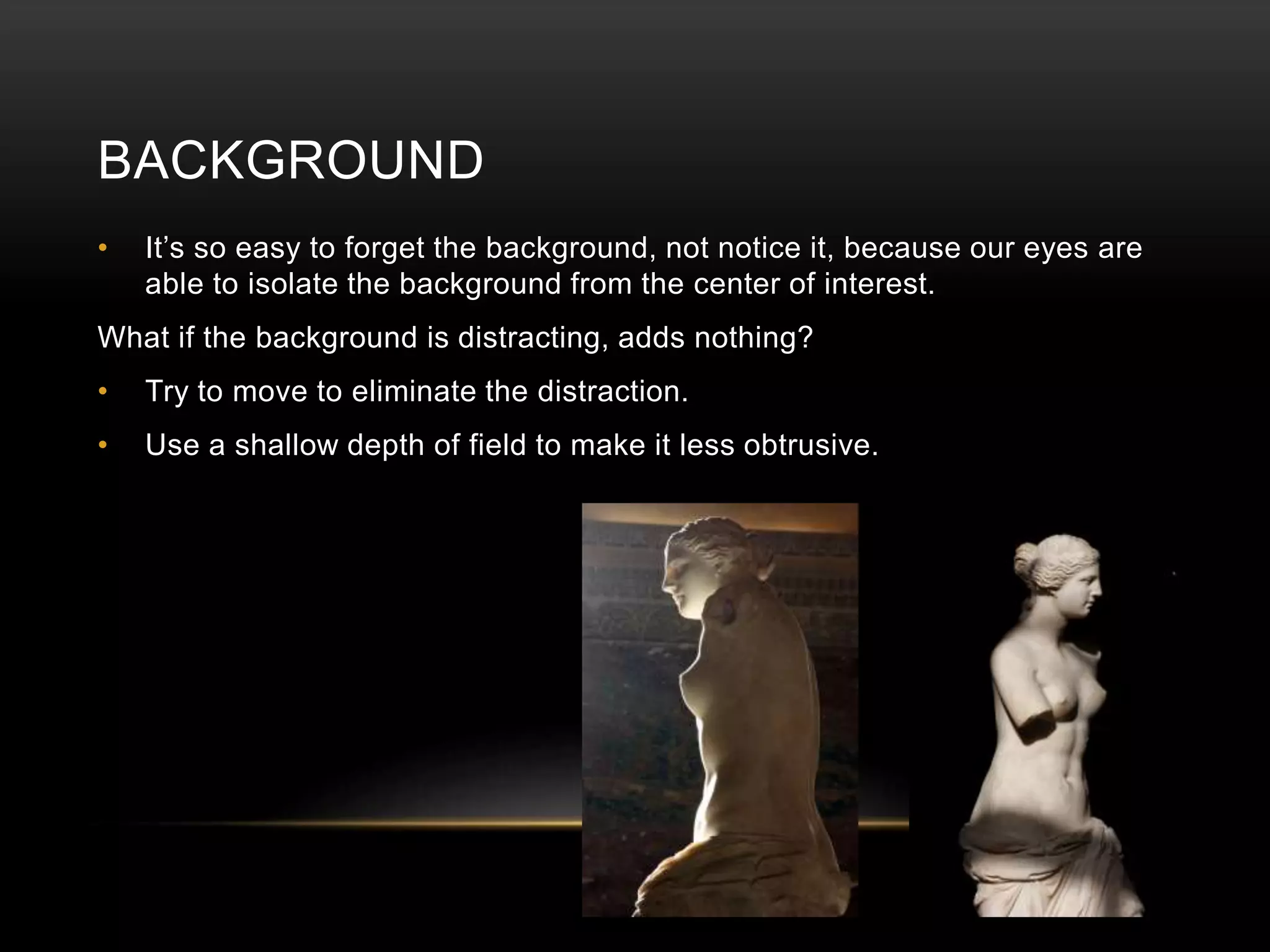 BACKGROUND 
• It’s so easy to forget the background, not notice it, because our eyes are 
able to isolate the background from the center of interest. 
What if the background is distracting, adds nothing? 
• Try to move to eliminate the distraction. 
• Use a shallow depth of field to make it less obtrusive. 
 