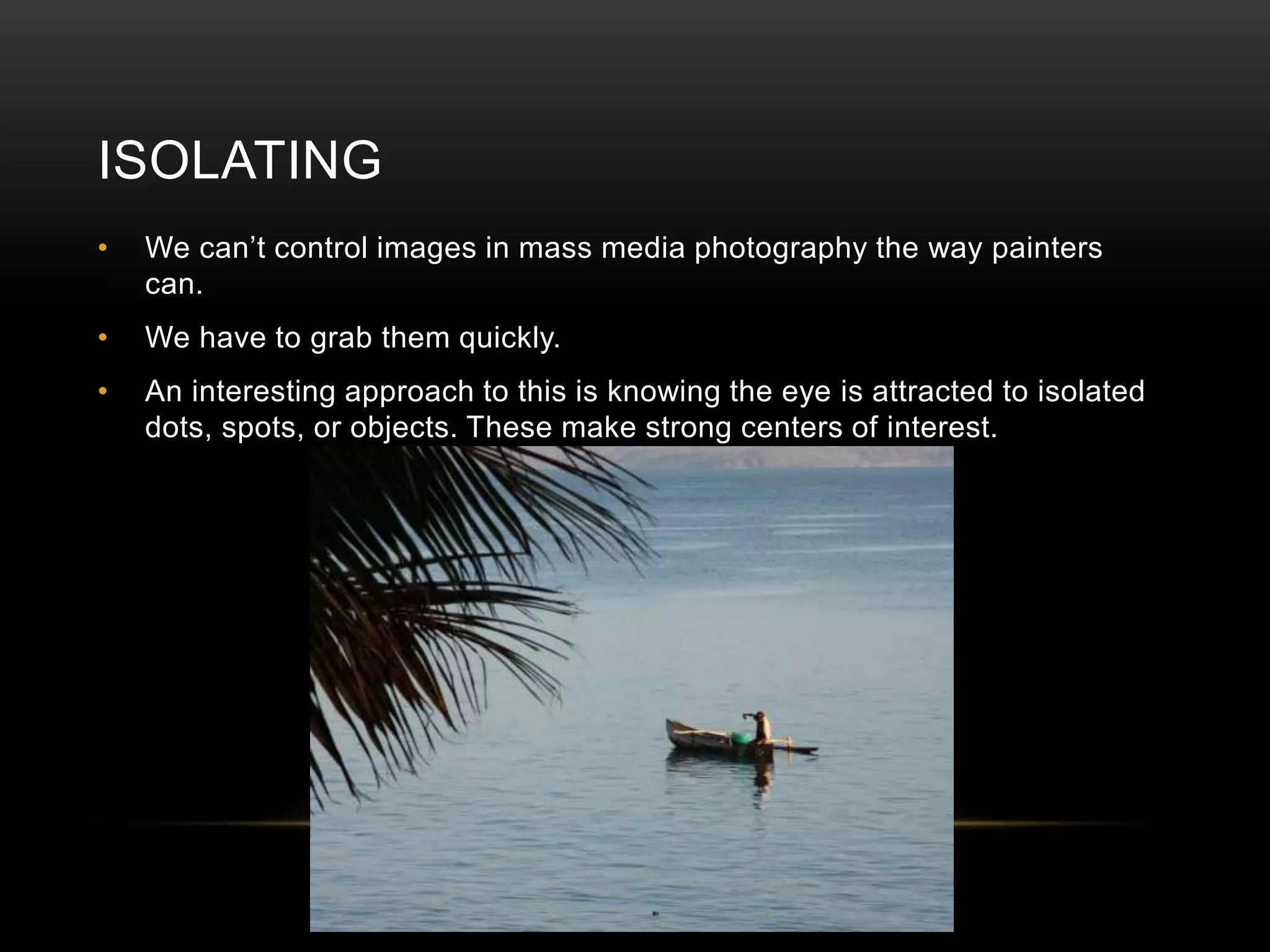 ISOLATING 
• We can’t control images in mass media photography the way painters 
can. 
• We have to grab them quickly. 
• An interesting approach to this is knowing the eye is attracted to isolated 
dots, spots, or objects. These make strong centers of interest. 
 