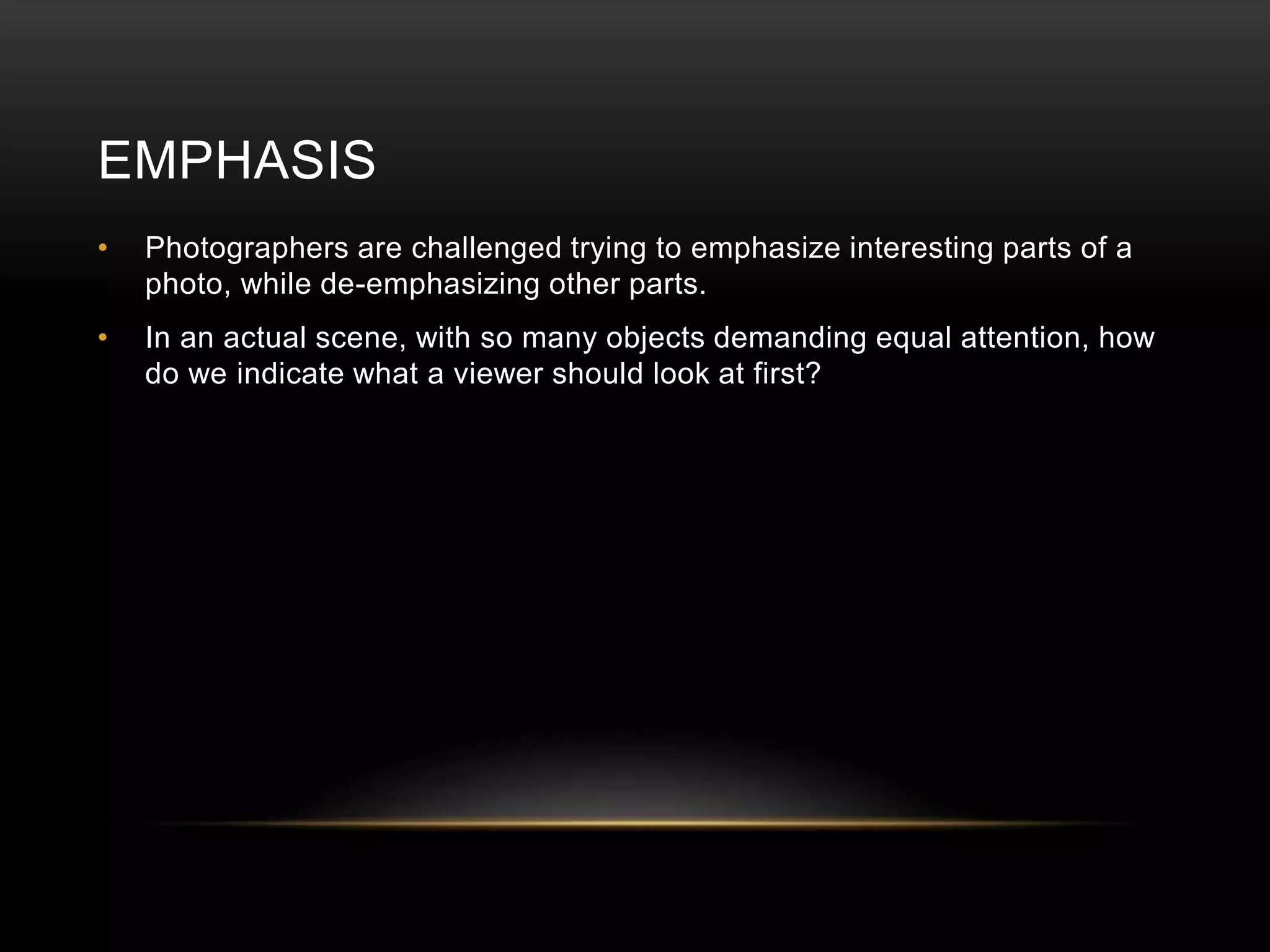 EMPHASIS 
• Photographers are challenged trying to emphasize interesting parts of a 
photo, while de-emphasizing other parts. 
• In an actual scene, with so many objects demanding equal attention, how 
do we indicate what a viewer should look at first? 
 
