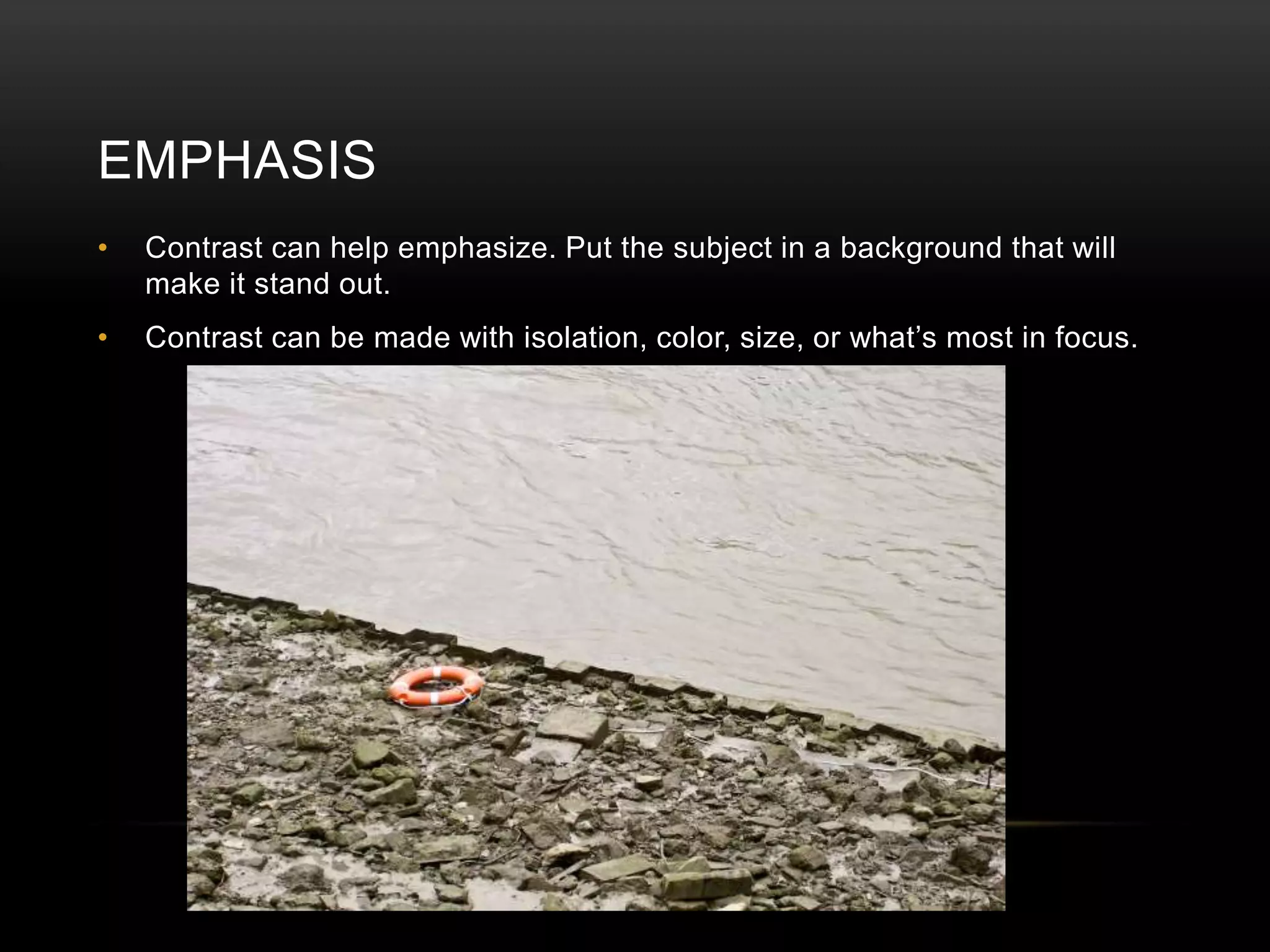 EMPHASIS 
• Contrast can help emphasize. Put the subject in a background that will 
make it stand out. 
• Contrast can be made with isolation, color, size, or what’s most in focus. 
 