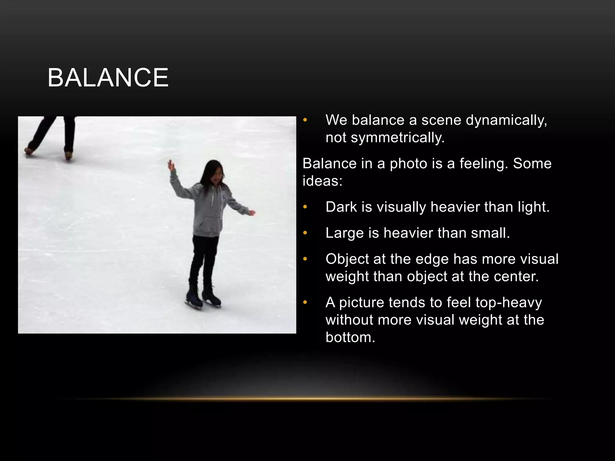BALANCE 
• We balance a scene dynamically, 
not symmetrically. 
Balance in a photo is a feeling. Some 
ideas: 
• Dark is visually heavier than light. 
• Large is heavier than small. 
• Object at the edge has more visual 
weight than object at the center. 
• A picture tends to feel top-heavy 
without more visual weight at the 
bottom. 
 