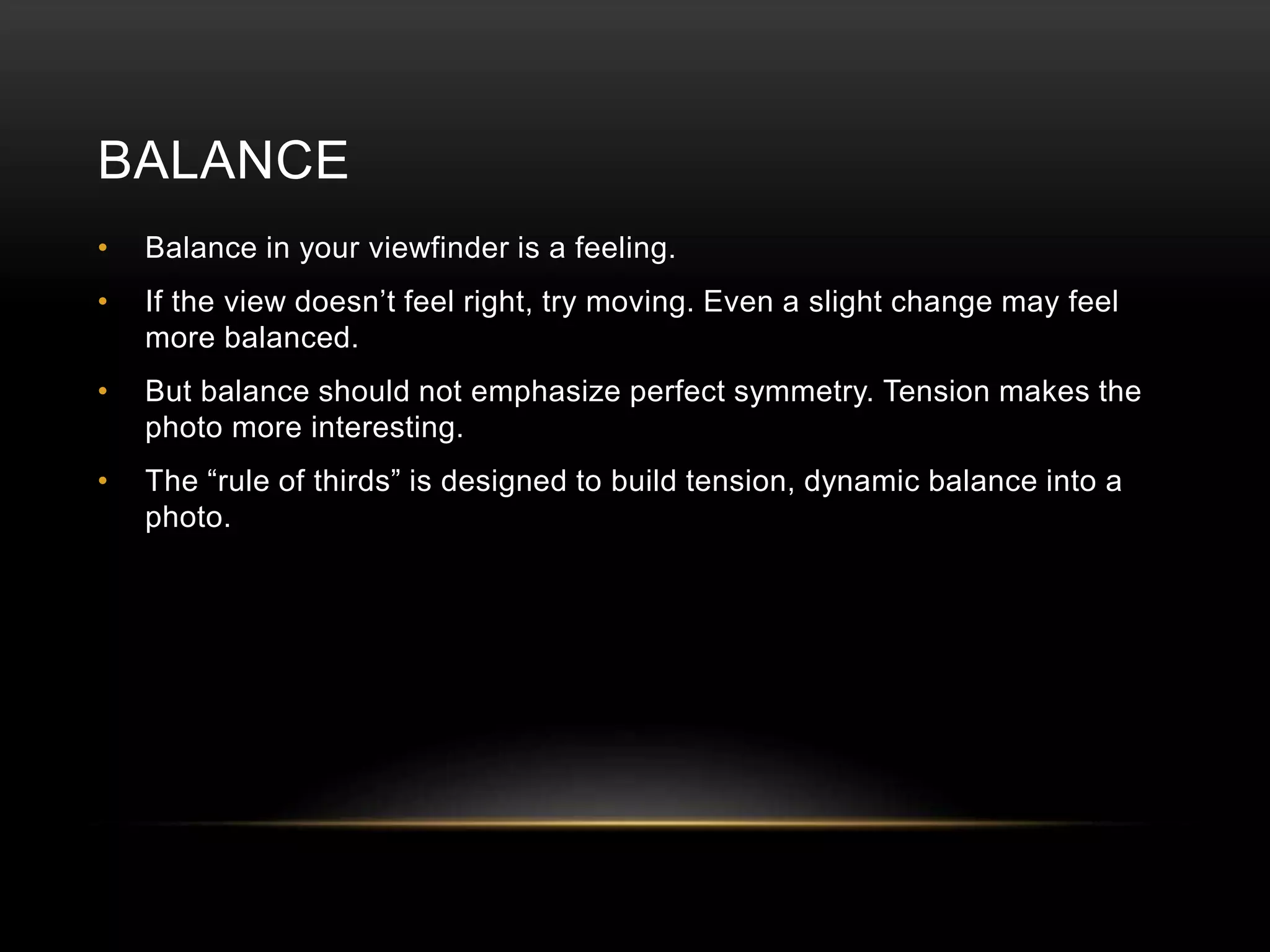 BALANCE 
• Balance in your viewfinder is a feeling. 
• If the view doesn’t feel right, try moving. Even a slight change may feel 
more balanced. 
• But balance should not emphasize perfect symmetry. Tension makes the 
photo more interesting. 
• The “rule of thirds” is designed to build tension, dynamic balance into a 
photo. 
 