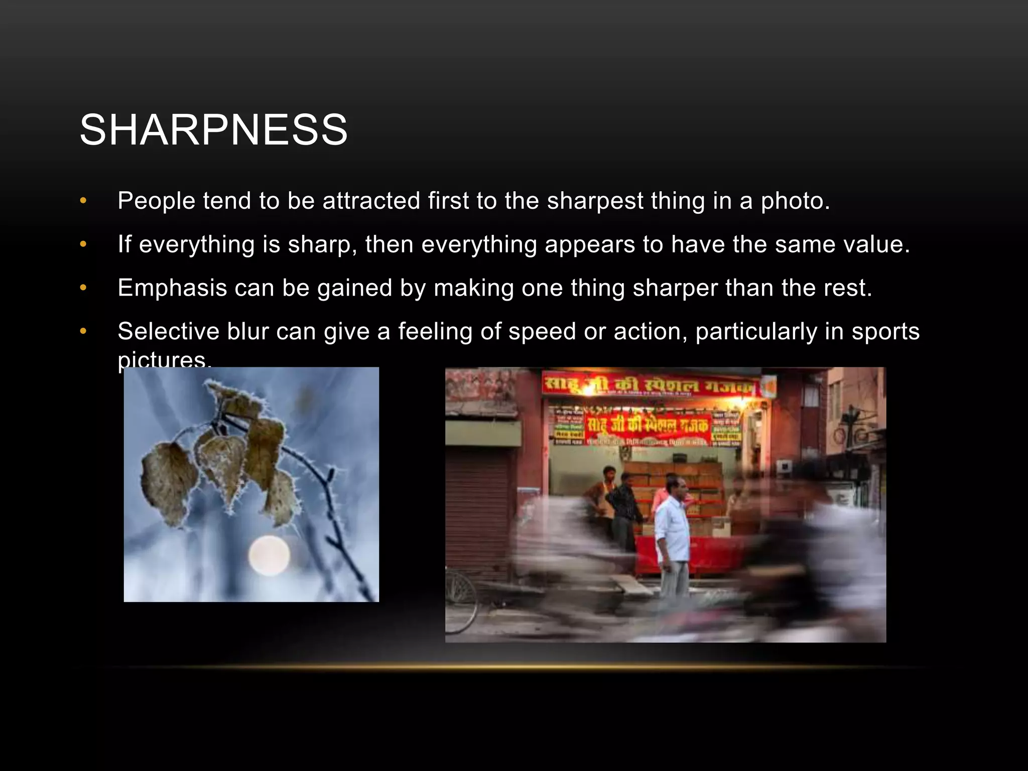 SHARPNESS 
• People tend to be attracted first to the sharpest thing in a photo. 
• If everything is sharp, then everything appears to have the same value. 
• Emphasis can be gained by making one thing sharper than the rest. 
• Selective blur can give a feeling of speed or action, particularly in sports 
pictures. 
 