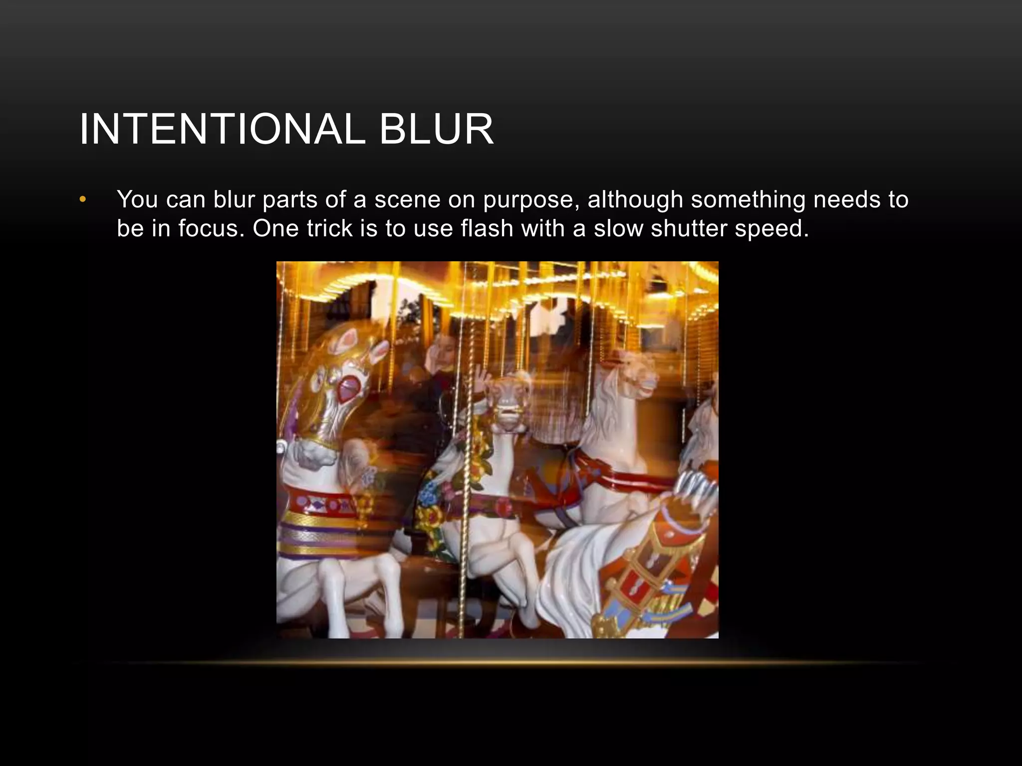 INTENTIONAL BLUR 
• You can blur parts of a scene on purpose, although something needs to 
be in focus. One trick is to use flash with a slow shutter speed. 
 