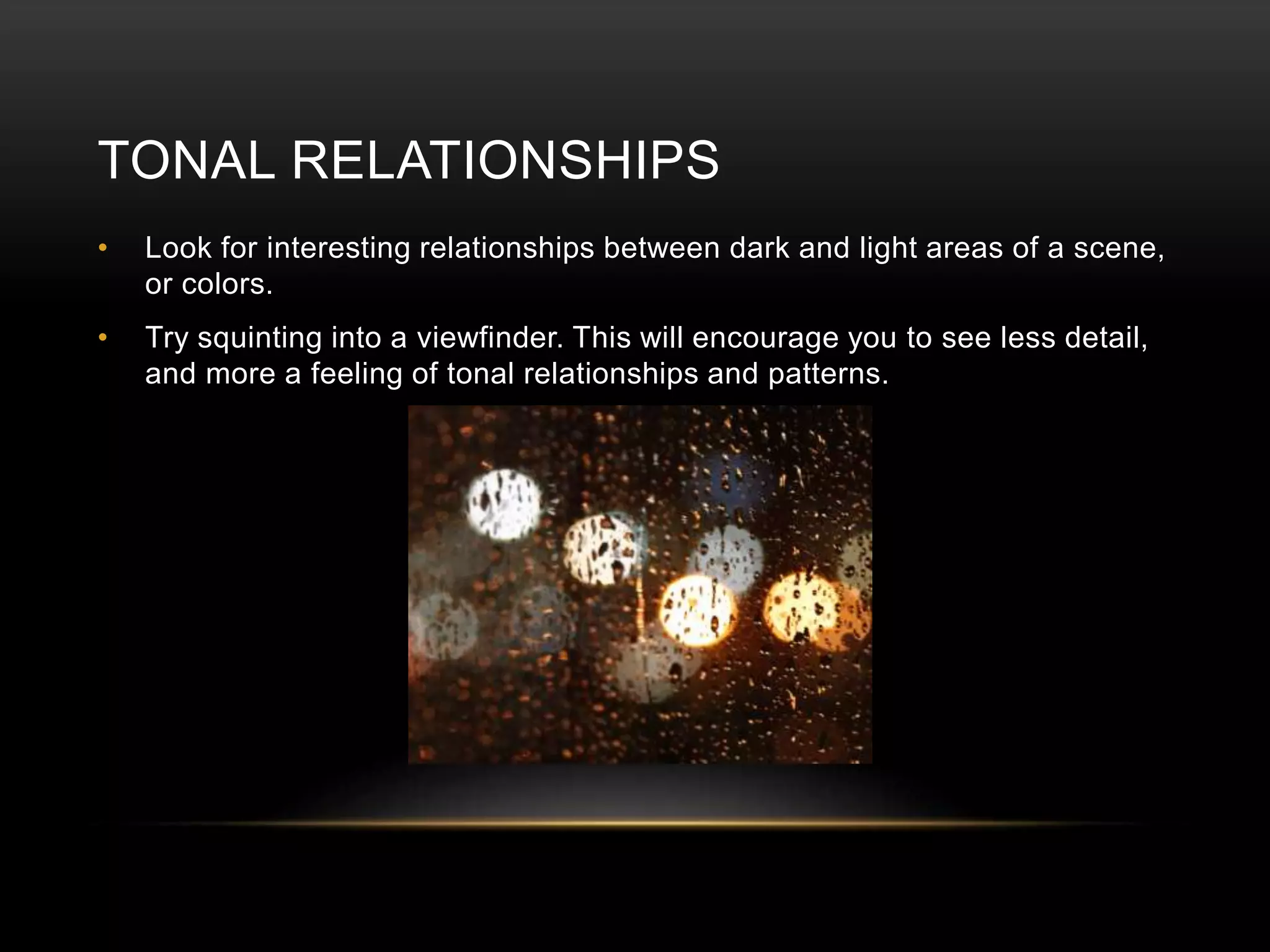 TONAL RELATIONSHIPS 
• Look for interesting relationships between dark and light areas of a scene, 
or colors. 
• Try squinting into a viewfinder. This will encourage you to see less detail, 
and more a feeling of tonal relationships and patterns. 
 