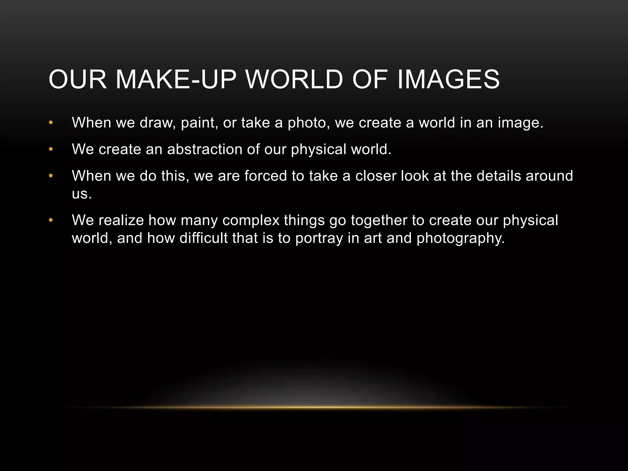 OUR MAKE-UP WORLD OF IMAGES 
• When we draw, paint, or take a photo, we create a world in an image. 
• We create an abstraction of our physical world. 
• When we do this, we are forced to take a closer look at the details around 
us. 
• We realize how many complex things go together to create our physical 
world, and how difficult that is to portray in art and photography. 
 