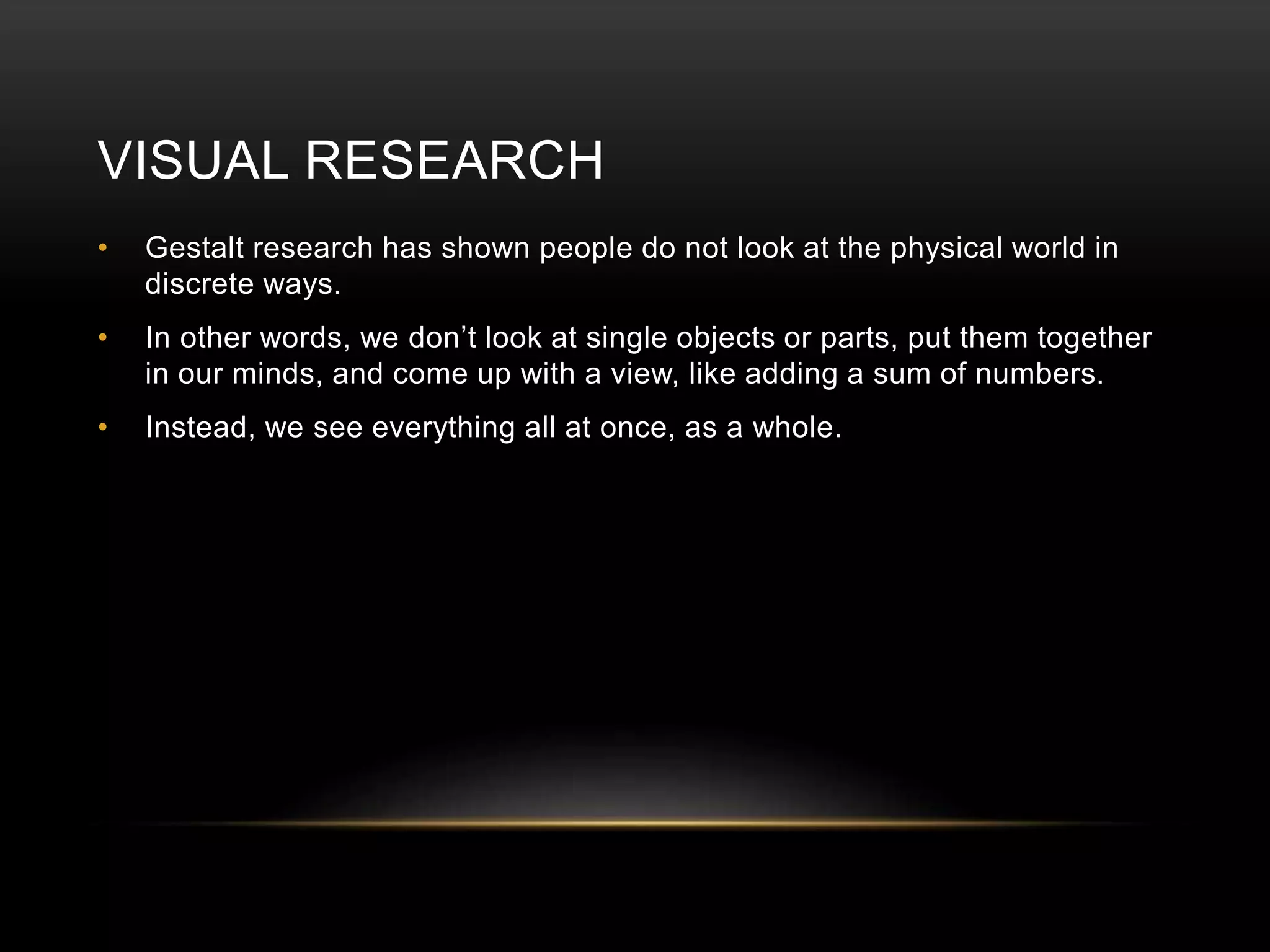 VISUAL RESEARCH 
• Gestalt research has shown people do not look at the physical world in 
discrete ways. 
• In other words, we don’t look at single objects or parts, put them together 
in our minds, and come up with a view, like adding a sum of numbers. 
• Instead, we see everything all at once, as a whole. 
 