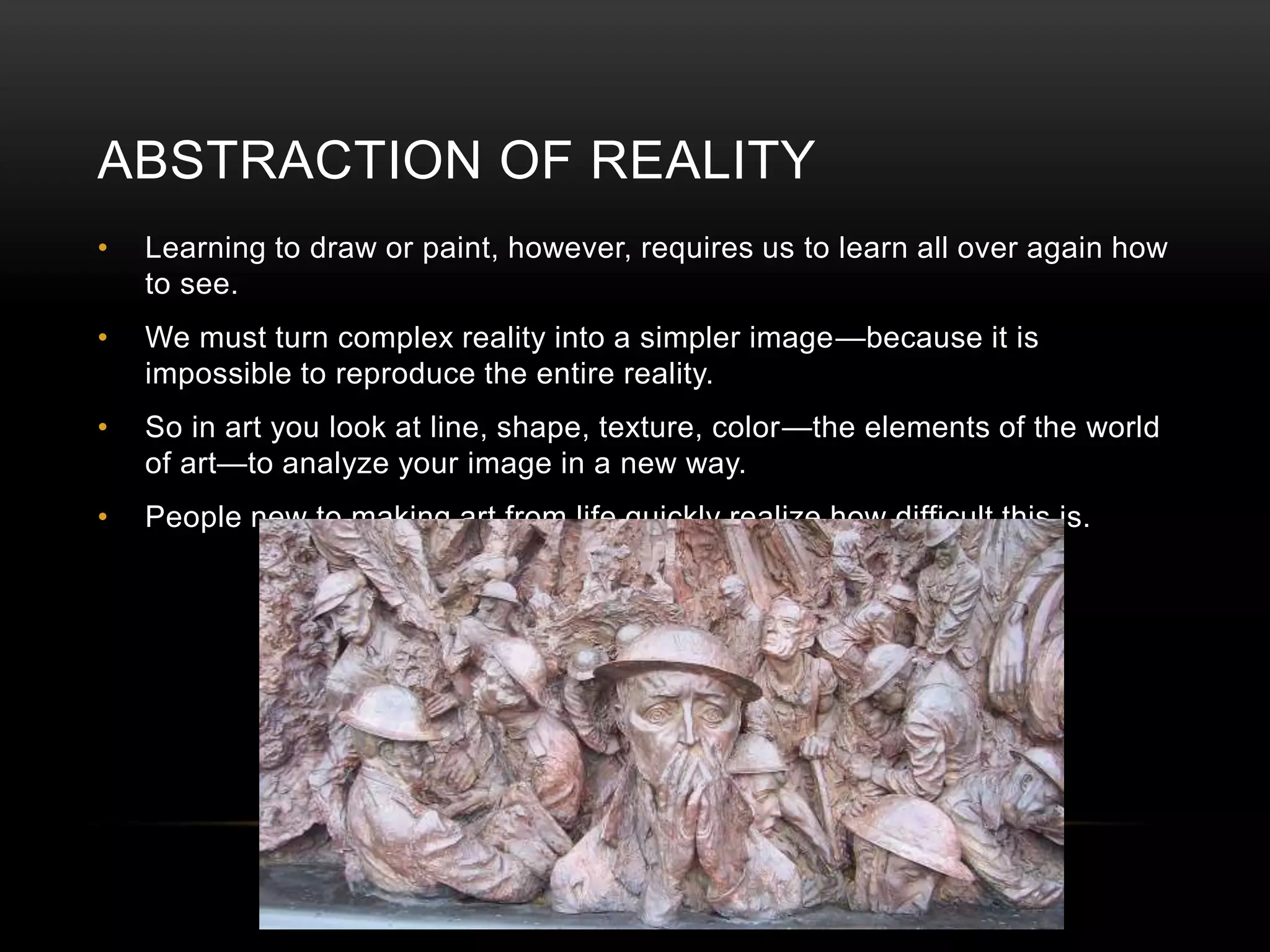 ABSTRACTION OF REALITY 
• Learning to draw or paint, however, requires us to learn all over again how 
to see. 
• We must turn complex reality into a simpler image—because it is 
impossible to reproduce the entire reality. 
• So in art you look at line, shape, texture, color—the elements of the world 
of art—to analyze your image in a new way. 
• People new to making art from life quickly realize how difficult this is. 
 