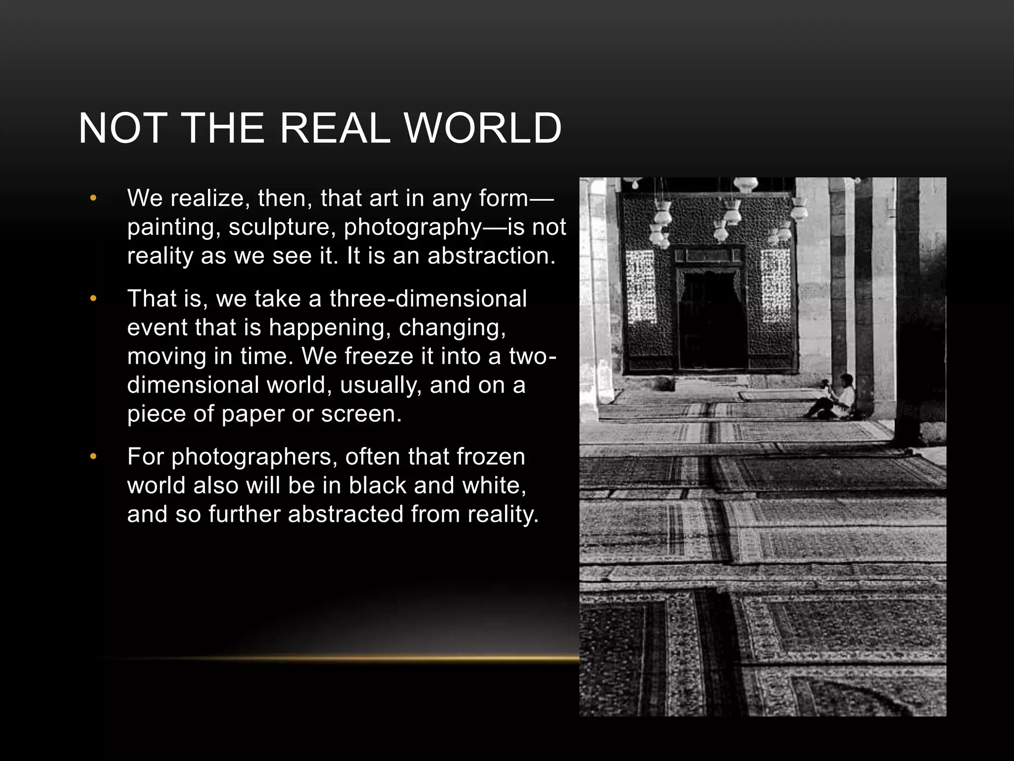 NOT THE REAL WORLD 
• We realize, then, that art in any form— 
painting, sculpture, photography—is not 
reality as we see it. It is an abstraction. 
• That is, we take a three-dimensional 
event that is happening, changing, 
moving in time. We freeze it into a two-dimensional 
world, usually, and on a 
piece of paper or screen. 
• For photographers, often that frozen 
world also will be in black and white, 
and so further abstracted from reality. 
 