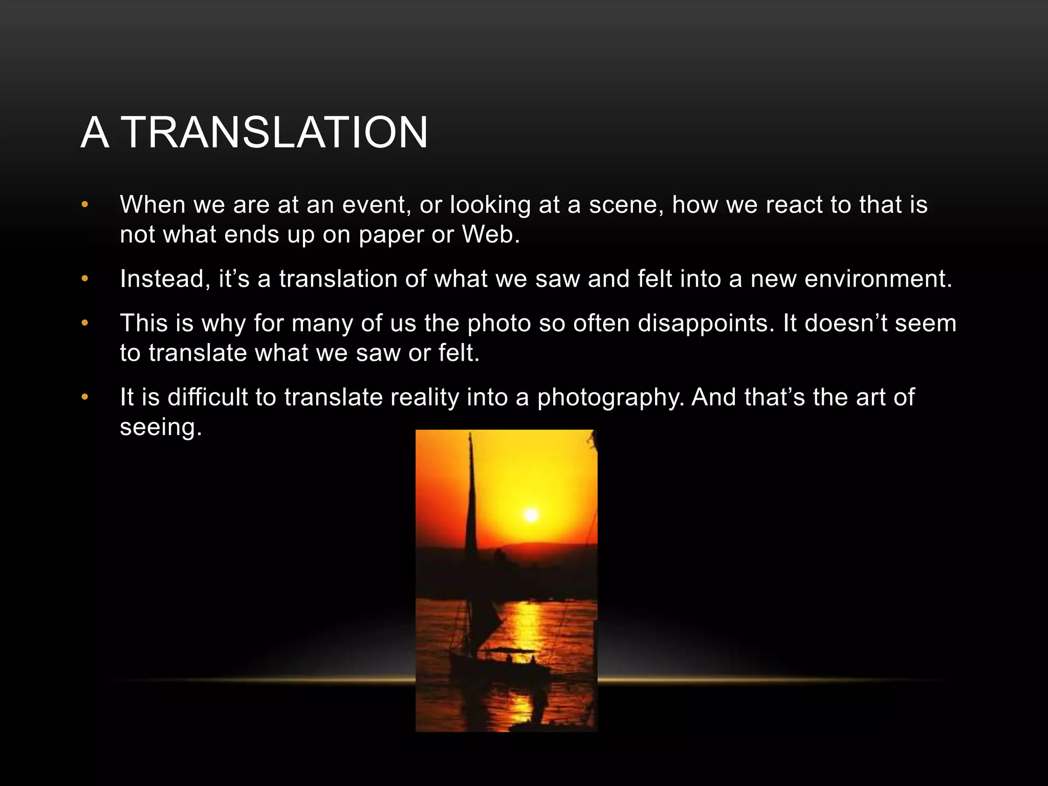 A TRANSLATION 
• When we are at an event, or looking at a scene, how we react to that is 
not what ends up on paper or Web. 
• Instead, it’s a translation of what we saw and felt into a new environment. 
• This is why for many of us the photo so often disappoints. It doesn’t seem 
to translate what we saw or felt. 
• It is difficult to translate reality into a photography. And that’s the art of 
seeing. 
 