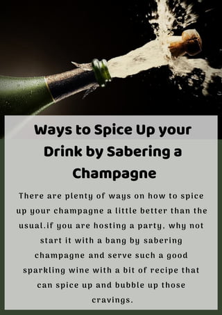 Ways to Spice Up your
Drink by Sabering a
Champagne
There are plenty of ways on how to spice
up your champagne a little better than the
usual.if you are hosting a party, why not
start it with a bang by sabering
champagne and serve such a good
sparkling wine with a bit of recipe that
can spice up and bubble up those
cravings.
 
