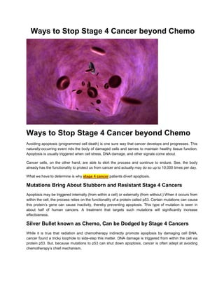 Ways to Stop Stage 4 Cancer beyond Chemo




Ways to Stop Stage 4 Cancer beyond Chemo
Avoiding apoptosis (programmed cell death) is one sure way that cancer develops and progresses. This
naturally-occurring event rids the body of damaged cells and serves to maintain healthy tissue function.
Apoptosis is usually triggered when cell stress, DNA damage, and other signals come about.

Cancer cells, on the other hand, are able to skirt the process and continue to endure. See, the body
already has the functionality to protect us from cancer and actually may do so up to 10,000 times per day.

What we have to determine is why stage 4 cancer patients divert apoptosis.

Mutations Bring About Stubborn and Resistant Stage 4 Cancers
Apoptosis may be triggered internally (from within a cell) or externally (from without.) When it occurs from
within the cell, the process relies on the functionality of a protein called p53. Certain mutations can cause
this protein’s gene can cause inactivity, thereby preventing apoptosis. This type of mutation is seen in
about half of human cancers. A treatment that targets such mutations will significantly increase
effectiveness.

Silver Bullet known as Chemo, Can be Dodged by Stage 4 Cancers
While it is true that radiation and chemotherapy indirectly promote apoptosis by damaging cell DNA,
cancer found a tricky loophole to side-step this matter. DNA damage is triggered from within the cell via
protein p53. But, because mutations to p53 can shut down apoptosis, cancer is often adept at avoiding
chemotherapy’s chief mechanism.
 