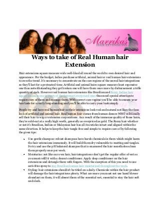Ways to take of Real Human hair
                     Extension
Hair extensions square measure wide well-liked all round the world to own desired hair and
appearance. Per the budget, ladies purchase artificial, animal hair or real human hair extensions
to own the trend. It’s necessary to concentrate on the care regime of the unreal hair integrations
so they'll last for a protracted time. Artificial and animal hairs square measure least expensive
one thus notwithstanding they get broken one will have them once more by disbursement a trifle
quantity of cash. However real human hair extensions like Brazilian and Remy Indian hair
square measure one in every of the foremost overpriced ones thus need special attention to
require care of them and manage them. With correct care regime you'll be able to ensure your
hair lasts for a really long-standing and you'll be able to carry your look simply.

People try and have real human hair so their extensions look real and natural not likes the faux
look of artificial and animal hair. Real human hair comes from human donors WHO volitionally
sell their hair to wig or extension corporations. As a result of the immense quality of those hairs,
they're sold-out at a really high worth, generally as overpriced as gold. The Remy hair whether
or not it's Brazilian, Indian or Malaysian hair has all its cuticles intact and aligned within the
same direction. It helps to keep the hair tangle free and simple to require care of by following
the given tips:

       Use gentle shampoo: robust shampoos have harsh chemicals in them which might harm
       the hair extensions immensely. It will build them dry vulnerable to matting and tangles.
       So try and use the pH balanced shampoo that is enamored the hair nonetheless clean
       them properly once per week.
       Moisturize: not like our own hair, hair integrations don't get the regular offer of wet so
       you must refill it with a decent conditioner. Apply deep conditioner on the hair
       extensions and detangle them with fingers. With the exception of this you need to use
       anti-frizz spray to stay Brazilian human hair moisturized throughout the week.
       Styling: hair extensions shouldn't be titled on a daily. Chemicals within the hair product
       will damage the hair integrations plenty. What are more you must not use hand blower
       abundant on them, it will absent them of the essential wet, essential to stay the hair soft
       and sleek.
 