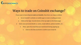 Ways to trade on Coinsbit exchange?
If you want to know how to trade on Coinsbit, then there are steps to follow.
● Go to Coinsbit’s website or mobile app to create a trading account.
● Click on the Sign-Up tab shown at the top right on the home page
● Enter your personal details i.e. name, email address, phone number, etc.
● Then, open the email that you mentioned during signing up
● Click on the link received to conﬁrm your email id.
 