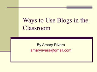 Ways to Use Blogs in the
Classroom
By Amary Rivera
amaryrivera@gmail.com
 