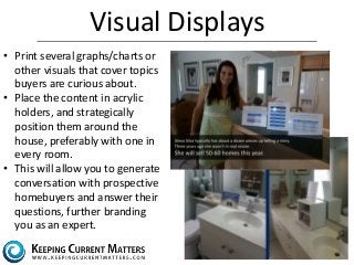 Visual Displays 
• Print several graphs/charts or 
other visuals that cover topics 
buyers are curious about. 
• Place the content in acrylic 
holders, and strategically 
position them around the 
house, preferably with one in 
every room. 
• This will allow you to generate 
conversation with prospective 
homebuyers and answer their 
questions, further branding 
you as an expert. 
 