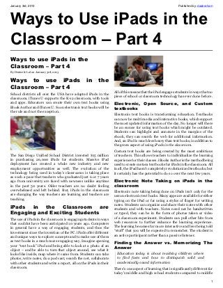 January 3rd, 2013                                                                                             Published by: daabraham




Ways to Use iPads in the
Classroom – Part 4
Ways to use iPads in the
Classroom – Part 4
By Denise & Lal on January 3rd, 2013


Ways to use iPads                                 in      the
Classroom – Part 4
                                                                    All of this means that the iPad engages students in ways that no
School districts all over the USA have adopted iPads in the
                                                                    piece of school or classroom technology has ever done before.
classroom. iTunes U supports the K-12 clsssroom, with tools
and apps. Educators can create their own text books using           Electronic, Open Source, and Custom
iBook Author and iTunes U. Soon electronic text books will be
                                                                    textbooks
the rule and not the exception.
                                                                    Electronic text books is transforming education. Textbooks
                                                                    can now be multi media and interactive books, which support
                                                                    the most updated information of the day. No longer will there
                                                                    be an excuse for using text books which might be outdated.
                                                                    Students can highlight and annotate in the margins of the
                                                                    ebook, they can search the web for additional information.
                                                                    And, an iPad is much less heavy than text books, in addition to
                                                                    the green aspect of using iPads in the classroom.
                                                                    Custom text books are being created by the most ambitious
The San Diego Unified School District invested $15 million          of teachers. This allows teachers to individualize the learning
in purchasing 26,000 iPads for students. Massive iPad               experience for their classes. iBooks Author is the method being
deployment has created a whole new industry and new                 used to create custom text books for iPads in the classroom. All
employment opportunities as well. The evolution of the              in all, the iPad hasn’t completely revolutionized textbooks, but
technology being used in today’s classrooms is taking place         it certainly has the potential to do so over the next few years.
as such a pace that teachers who graduated just 6 or 7 years
ago from university are faced with newness unlike anytime           Electronic Note Taking on iPads in the
in the past 50 years. Older teachers are no doubt feeling           classroom
overwhelmed and left behind. But, iPads in the classroom            Electronic note taking being done on iPads isn’t only for the
are changing the way teachers are learning and teachers are         use on electronic text books. Many apps are available for either
teaching.                                                           typing on the iPad or for using a stylus of finger for writing
                                                                    notes. Students can organize and share their notes with other
iPads  in  the   Classroom     are                                  students and with teachers. Notes need not be handwritten
Engaging and Exciting Students                                      or typed, they can be in the form of photos taken or video
The use of iPads in the classroom is engaging students in ways      of a classroom experiment. Students can pull other bits from
that couldnt have been anticipated 10 years ago. Computers          web resources to further enhance the learning experience.
in general have a way of engaging students, and thus the            The learning becomes far more interactive and less being told
investment since the invention of the PC. iPads offer different     “stuff” that you will be expected to remember. The student is
and unique ways to explore concepts and to make use of them         an active participant rather than a passive listener.
as text books in a much more engaging way. Imagine opening          Finding the Answer vs. Memorizing The
your “text book” iPad and being able to look at a photo of an
object – and be able to turn that object around, see what it        Answer
looks like inside, map where it came from. Students can take         Education today is about teaching children where
photos, write notes, do a pod cast, search the net, collaborate      to find facts and how to distinguish solid and
with other students and write a report, all on the iPads in their    academically sound information
classroom.                                                          There’s one aspect of learning that is significantly different for
                                                                    today’s middle and high school students compared to middle

                                                                                                                                    1
 