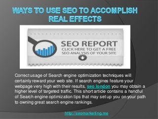 Correct usage of Search engine optimization techniques will
certainly reward your web site. If search engines feature your
webpage very high with their results, seo london you may obtain a
higher level of targeted traffic. This short article contains a handful
of Search engine optimization tips that may set up you on your path
to owning great search engine rankings.

                           http://seomarketing.me
 