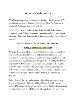 Ways to win the lottery

"You have to understand one thing from the start - this is important. I'm
exploiting a loophole in the lottery. I'm not gambling. I'm following a
simple set of rules and play by the system.

I've seen how crazy it can be when the jackpot is high and sometimes
people lose control. They give in to their emotions. I don't. I have simple
steps that I follow and that's how I win. I'm not gambling, I'm playing the
system."

             Billy Bob Whittaker - author "Lotto Cash Machine"

           ------------ http://LottoCashMachine.com ------------

Making a strong unbending and unyielding intention puts your mind in a
very powerful position. The mind is fickle and easily influenced and it
always gives you answers. Asking yourself why you are usually broke and
your mind will give you the reasons. Ask yourself "how can I get rich?" and
your mind will start to search for answers. Use this quirk of the mind to
your advantage. Tell yourself that you simply will achieve your goal no
matter what you have to do and watch as your mind tries to discover ways
to do it! This is how you achieve any goal.Winning the lottery is no
different!

Believe it or not there are mathematical systems that have already been
proven to greatly sway the lottery odds inside your favour by many
millions! When you use the very best lotto systems, that have been designed
to work with the laws of probability and lottery patterns, you can reduce
 
