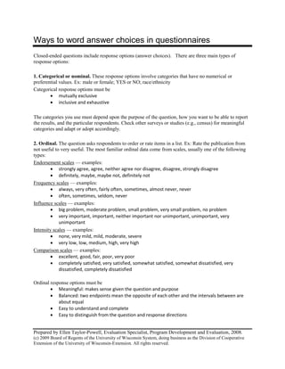 Prepared by Ellen Taylor-Powell, Evaluation Specialist, Program Development and Evaluation, 2008.
(c) 2009 Board of Regents of the University of Wisconsin System, doing business as the Division of Cooperative
Extension of the University of Wisconsin-Extension. All rights reserved.
Ways to word answer choices in questionnaires
Closed-ended questions include response options (answer choices). There are three main types of
response options:
1. Categorical or nominal. These response options involve categories that have no numerical or
preferential values. Ex: male or female; YES or NO; race/ethnicity
Categorical response options must be
• mutually exclusive
• inclusive and exhaustive
The categories you use must depend upon the purpose of the question, how you want to be able to report
the results, and the particular respondents. Check other surveys or studies (e.g., census) for meaningful
categories and adapt or adopt accordingly.
2. Ordinal. The question asks respondents to order or rate items in a list. Ex: Rate the publication from
not useful to very useful. The most familiar ordinal data come from scales, usually one of the following
types:
Endorsement scales
• strongly agree, agree, neither agree nor disagree, disagree, strongly disagree
— examples:
• definitely, maybe, maybe not, definitely not
Frequency scales
• always, very often, fairly often, sometimes, almost never, never
— examples:
• often, sometimes, seldom, never
Influence scales
• big problem, moderate problem, small problem, very small problem, no problem
— examples:
• very important, important, neither important nor unimportant, unimportant, very
unimportant
Intensity scales
• none, very mild, mild, moderate, severe
— examples:
• very low, low, medium, high, very high
Comparison scales
• excellent, good, fair, poor, very poor
— examples:
• completely satisfied, very satisfied, somewhat satisfied, somewhat dissatisfied, very
dissatisfied, completely dissatisfied
Ordinal response options must be
• Meaningful: makes sense given the question and purpose
• Balanced: two endpoints mean the opposite of each other and the intervals between are
about equal
• Easy to understand and complete
• Easy to distinguish from the question and response directions
 