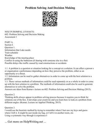 Problem Solving And Decision Making
NOLYN ROMPAL (1510A675)
602: Problem Solving and Decision Making
Assessment 1
PART A.
Section I.
Question 1.
Information that Luke needs:
Train schedule
Weather
Knowledge of the meeting place
Conflict in using the bathroom (if sharing with someone else in a flat)
Possible delays like traffic caused by road constructions or accidents
1.1. A problem is a question or situation looking for a concept or a solution. It can affect a person s
or organisation s performance depending on how they perceive the problem, either as an
opportunity or a threat.
1.2. Information can be used to gather alternatives in order to come up with the best solution to a
problem.
1.3. These various methods of information could be used separately or as a whole in order to come
up with the best solution to a problem. The methods of information could also be used to generate
alternatives to solve the problem.
Answers are ideas from Kumar s lecture on 602: Problem Solving and Decision Making (2015).
Question 2.
Thinking skills always appear in problem solving process because it requires you to think for
solutions out of the box. It develops your creativity and you learn how to look at a problem from
different angles. (Kumar, Lecture on Applied Thinking, 2015).
Question 3.
I would use the heuristic method by trying to remember where I last saw my keys and guess
where I left it. It might be just inside my bag, or I left it in another room, etc.
Using a systematic way through i) experience I
... Get more on HelpWriting.net ...
 
