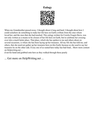 Eulogy
When my Grandmother passed away, I thought about it long and hard. I thought about how I
could somehow do something to make her life here on Earth a tribute from the ones whom
loved her, and the ones that she had touched. This eulogy written for Corolie Feagin Davis, was
not only written as a means to be closure of her life here on Earth, but to celebrate her crossing
over into a much better place. That place, which she has spoken to me and others about on
several occasions, is where she has been laying up her treasures. All my life she has told me, and
others, that she need not gather up her treasures here on this Earth, because as she used to say her
treasures lie on the other side. Every one of us seated here today has had fond... Show more content
on Helpwriting.net ...
d out his hand and grabbed onto hers as they walked through those pearly
... Get more on HelpWriting.net ...
 