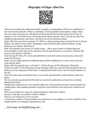 Biography of Edgar Allan Poe
There are two bodies the rudimental and the complete; corresponding with the two conditions of
the worm and the butterfly. What we call death, is but the painful metamorphosis. Edgar Allan
Poe was a poet who grew up with theater in his blood and who became known for his style of
literature. First I will inform you of his birth along with his parents, then I will tell you about his
childhood and education, after that I will follow up on his mysterious death.
Edgar Allen Poe was born on January 19, 1809 in a cheap rooming house near the Boston Common.
Meltzer, the author of one of Poe s Biography, states that Eliza [his mother] married a young
Baltimore law student, David Poe Jr.
Both of his parents were actors, his mother doing ... Show more content on Helpwriting.net ...
Point abruptly, he then later wrote, and threw myself upon literature as a resource. I became first
known to the literary world thus.
After leaving W. Point, Poe wrote and published several short stories anonymously, along with
books full of poems
Since we have talked about his childhood along with his adulthood, let s move onto to his later
years and his death
Edgar Allan Poe passed away on October 7, 1849 at the age of 40 in Baltimore, Maryland.
Walsh, the author of The Mysterious Death Of Edgar Allan Poe, said that The Immediate Cause of
death given was congestion of the brain, or inflammation of the brain, catch all medical phrases of
the day.
In his own time and even decades later, no one really questioned the verdict that the culprit was
liquor.
No one seriously questioned that Poe died as a result of complications arising from a drunken
debauch (de batch).
Drunkenness explained all, it was decided; otherwise, if Poe had been found in extreme distress in
a public place, that standard procedure would have been followed, and much more would now be
known.
What was assumed was some sort of physiological or orthostatic collapse.
Science in that day was unable to define it further.
There is a lot of theories on how he died:
A fatal heart condition of long standing was postulated, as was epilepsy, as well as a diabetic coma
complicated by liver damage, hypoglycemia, and
... Get more on HelpWriting.net ...
 
