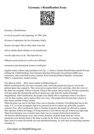 Germany s Reunification Essay
Germany s Reunification
It was all so good in the beginning. In 1989, after
40 years of separation, the two Germanys finally
became one again. But as often, there were and
still are doubts about whether or not reunification
was the right move to do. The hope that two
different social, political as well as two different
economical and educational systems would grow
together neatly without major problems was Fig. 1.1 Source: German Reunification and the Present
nothing but wishful thinking. East Germany [German Democratic Government GDR] was a
communist, state controlled country, whereas West Germany[Federal Republic of Germany
FRG] is a democratic, modern society.
The speed at which ... Show more content on Helpwriting.net ...
Before reunification the East was a one party state, where the people never got to vote on the
political party they wanted to. They never got to express their views and ideas. Only the views of
the State was accepted. Almost everyone living in this system, had as much as 50 years experience
of living under this dictatorship and knew democracy only from the media [Christoph
Singelnstein]. After reunification, the people were finally able to experience what it was like to
vote for their country, and to express their own views. The people from the East had a choice in
their future and that of their country.
When the press was run by the State, there was no freedom of speech. Everything that was on the
radio, T.V., or in the newspapers had to be censored so not to contain any politically incorrect
material. Now, after reunification, there is freedom of speech, the people are allowed to express
their opinions without the danger of being arrested or even thrown into jail without any legal help.
When East Germany was a socialist state, there was no concept of privatised enterprises.
All factories and businesses were state owned, therefore all profit made from the various
enterprises went directly back to the State in order for the State to invest in its economy. The
State used it to create free health care and subsidized housing. As well, they invested large amounts
of money in
... Get more on HelpWriting.net ...
 