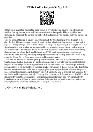 PTSD And Its Impact On My Life
If there s one event that has made a huge impact in my life it would have to be a roll over car
accident that my parents, aunt, and I were when I was in sixth grade. This car accident has
impacted me negatively by leaving me with PTSD and positively by figuring out what career I am
pursuing.
This car accident led me to have PTSD, which stands for post traumatic stress disorder. It is a
disorder that follows a traumatic event. It made me into who I am today because even though it
happened nine years ago I still feel the effects as if it happened yesterday. For example, when my
friend s dad was also in a bad car accident and I went with them to see the car I had an anxiety
attack because I had flashbacks. I went months with nightmares and whenever I saw something
that reminded me of that day I would shut down. PTSD made something that people do so
effortlessly into something absolutely terrifying for me which is driving. I still can t drive in big
cities like Sioux City ... Show more content on Helpwriting.net ...
I saw how the paramedics worked quickly and efficiently to take care of my unconscious and
bleeding dad, shocked mom, and my aunt who was ejected even while wearing a seatbelt to the
hospital. Even though that sounds gruesome it was because of this that I have always wanted to
pursue a career in the medical field and specifically a paramedic. It shaped me into who I am today
because it makes me want to be able to help people when tragedy strikes or whenever they are in
need just like those paramedics helped my family. I want to be able to repay all that was done for
my family and I by pursuing this job. Knowing that I can make a difference in people s life is what
drives me through this tough career. Those paramedics acted quickly and very sufficiently by
knowing what to do without hesitation and that dedication is what motivates me to continue on
reading that extra chapter to be ahead, and to study 10 plus hours a
... Get more on HelpWriting.net ...
 