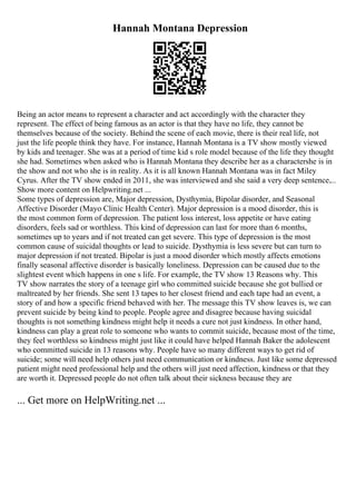 Hannah Montana Depression
Being an actor means to represent a character and act accordingly with the character they
represent. The effect of being famous as an actor is that they have no life, they cannot be
themselves because of the society. Behind the scene of each movie, there is their real life, not
just the life people think they have. For instance, Hannah Montana is a TV show mostly viewed
by kids and teenager. She was at a period of time kid s role model because of the life they thought
she had. Sometimes when asked who is Hannah Montana they describe her as a charactershe is in
the show and not who she is in reality. As it is all known Hannah Montana was in fact Miley
Cyrus. After the TV show ended in 2011, she was interviewed and she said a very deep sentence....
Show more content on Helpwriting.net ...
Some types of depression are, Major depression, Dysthymia, Bipolar disorder, and Seasonal
Affective Disorder (Mayo Clinic Health Center). Major depression is a mood disorder, this is
the most common form of depression. The patient loss interest, loss appetite or have eating
disorders, feels sad or worthless. This kind of depression can last for more than 6 months,
sometimes up to years and if not treated can get severe. This type of depression is the most
common cause of suicidal thoughts or lead to suicide. Dysthymia is less severe but can turn to
major depression if not treated. Bipolar is just a mood disorder which mostly affects emotions
finally seasonal affective disorder is basically loneliness. Depression can be caused due to the
slightest event which happens in one s life. For example, the TV show 13 Reasons why. This
TV show narrates the story of a teenage girl who committed suicide because she got bullied or
maltreated by her friends. She sent 13 tapes to her closest friend and each tape had an event, a
story of and how a specific friend behaved with her. The message this TV show leaves is, we can
prevent suicide by being kind to people. People agree and disagree because having suicidal
thoughts is not something kindness might help it needs a cure not just kindness. In other hand,
kindness can play a great role to someone who wants to commit suicide, because most of the time,
they feel worthless so kindness might just like it could have helped Hannah Baker the adolescent
who committed suicide in 13 reasons why. People have so many different ways to get rid of
suicide; some will need help others just need communication or kindness. Just like some depressed
patient might need professional help and the others will just need affection, kindness or that they
are worth it. Depressed people do not often talk about their sickness because they are
... Get more on HelpWriting.net ...
 