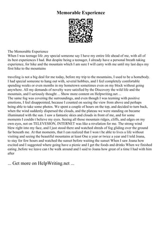 Memorable Experience
The Memorable Experience
When I was teenage life ,my special someone say I have my entire life ahead of me, with all of
its best experiences I had. But despite being a teenager, I already have a personal breath taking
experience, for hike and the mountain which I am sure I will carry with me until my last days my
first hike to the mountains
traveling is not a big deal for me today, before my trip to the mountains, I used to be a homebody.
I had special someone to hang out with, several hobbies, and I feel completely comfortable
spending weeks or even months in my hometown sometimes even on my block without going
anywhere. All my demands of novelty were satisfied by the Discovery the wild life and the
mountain, and I seriously thought ... Show more content on Helpwriting.net ...
The same fog was covering the surroundings, and even though I was teeming with positive
emotions, I feel disappointed, because I counted on seeing the view from above and perhaps
being able to take some photos. We spent a couple of hours on the top, and decided to turn back,
when the wind suddenly dispersed the clouds, and the plateau we were standing on became
illuminated with the sun. I saw a fantastic skies and clouds in front of me, and for some
moments I couldn t believe my eyes. Seeing all those mountain ridges, cliffs, and edges on my
own eyes, not on TELEVESION, INTERNET was like a revelation for me. The strong wind
blew right into my face, and I just stood there and watched shreds of fog gliding over the ground
far beneath me. At that moments, that I can realized that I won t be able to lives a life without
visiting and seeing the beautiful mountains at least One a year or twice a year and I told Joana,
to stay for few hours and watched the sunset before waiting the sunset When I saw Joana how
excited and I suggested where going have a picnic and I get the foods and drinks When we finished
eating ,before we leave can t be walk around and I said to Joana how great of a time I had with him
after
... Get more on HelpWriting.net ...
 