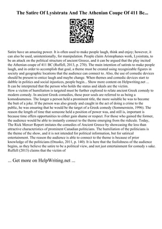 The Satire Of Lysistrata And The Athenian Coupe Of 411 Bc...
Satire have an amazing power. It is often used to make people laugh, think and enjoy; however, it
can also be used, unintentionally, for manipulation. People claim Aristophanes work, Lysistrata, to
be an attack on the political structure of ancient Greece, and it can be argued that the play incited
the Athenian coupe of 411 BC (Ruffell, 2013, p. 270). The main intention of satireis to make people
laugh, and in order to accomplish that goal, a theme must be created using recognizable figures in
society and geographic locations that the audience can connect to. Also, the use of comedic devices
should be present to entice laugh and maybe change. When themes and comedic devices start to
dabble in politics and social injustices, people begin... Show more content on Helpwriting.net ...
It can be interpreted that the person who holds the status and ideals are the victim.
How a victim of humiliation is targeted must be further explored to relate ancient Greek comedy to
modern comedy. In ancient Greek comedies, these poor souls are referred to as being a
komodoumenos. The longer a person held a prominent title, the more suitable he was to become
the butt of a joke. If the person was also greedy and caught in the act of doing a crime to the
public, he was ensuring that he would be the target of a Greek comedy (Sommerstein, 1996). The
reason the length of time that someone held a position of power was, and still is, important is
because time offers opportunities to either gain shame or respect. For those who gained the former,
the audience would be able to instantly connect to the theme emerging from the ridicule. Today,
The Rick Mercer Report imitates the comedies of Ancient Greece by showcasing the less than
attractive characteristics of prominent Canadian politicians. The humiliation of the politicians is
the theme of the show, and it is not intended for political information, but for satirical
entertainment. The reason the audience is able to connect to the theme is because of prior
knowledge of the politicians (Onusko, 2011, p. 140). It is here that the foolishness of the audience
begins, as they believe the satire to be a political view, and not just entertainment for comedy s sake.
Ruffell (2013) claims that the victim of
... Get more on HelpWriting.net ...
 
