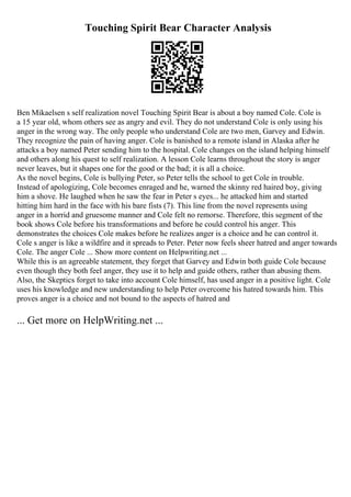 Touching Spirit Bear Character Analysis
Ben Mikaelsen s self realization novel Touching Spirit Bear is about a boy named Cole. Cole is
a 15 year old, whom others see as angry and evil. They do not understand Cole is only using his
anger in the wrong way. The only people who understand Cole are two men, Garvey and Edwin.
They recognize the pain of having anger. Cole is banished to a remote island in Alaska after he
attacks a boy named Peter sending him to the hospital. Cole changes on the island helping himself
and others along his quest to self realization. A lesson Cole learns throughout the story is anger
never leaves, but it shapes one for the good or the bad; it is all a choice.
As the novel begins, Cole is bullying Peter, so Peter tells the school to get Cole in trouble.
Instead of apologizing, Cole becomes enraged and he, warned the skinny red haired boy, giving
him a shove. He laughed when he saw the fear in Peter s eyes... he attacked him and started
hitting him hard in the face with his bare fists (7). This line from the novel represents using
anger in a horrid and gruesome manner and Cole felt no remorse. Therefore, this segment of the
book shows Cole before his transformations and before he could control his anger. This
demonstrates the choices Cole makes before he realizes anger is a choice and he can control it.
Cole s anger is like a wildfire and it spreads to Peter. Peter now feels sheer hatred and anger towards
Cole. The anger Cole ... Show more content on Helpwriting.net ...
While this is an agreeable statement, they forget that Garvey and Edwin both guide Cole because
even though they both feel anger, they use it to help and guide others, rather than abusing them.
Also, the Skeptics forget to take into account Cole himself, has used anger in a positive light. Cole
uses his knowledge and new understanding to help Peter overcome his hatred towards him. This
proves anger is a choice and not bound to the aspects of hatred and
... Get more on HelpWriting.net ...
 