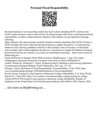 Personal Fiscal Responsibility
Research Question: I am researching student fast food workers attending SUNY schools in the
North Country because I want to find out how the financial gains affect their overall personal fiscal
responsibility, in order to understand how students in this industry can put themselves through
schooling.
Object Domain: My object domain would be limited to students attending either SUNY Canton or
SUNY Potsdam that work within the fast food industry to support themselves. I would limit this
further by only selecting candidates with this as their primary source of income, as individuals
with secondary jobs would complicate the data set. I would survey roughly 50 students of unequal
portions between the two schools, or as many are comfortable answering ... Show more content on
Helpwriting.net ...
Nearly 80 Percent of Students Work While in School. ThinkProgress, 7 Aug. 2013, https:/
/thinkprogress.org/nearly 80 percent of students work while in school 2f44edacd275/
Lindlof, Thomas R. and Bryan C. Taylor. Producing Data II: Qualitative Interviewing. Qualitative
Communication Research Method, SAGE Publications, 2011, pp. 177 179.
Pettinger, Tejvan. Definition of Fiscal Responsibility. EconomicsHelp, 13 Oct. 2016, https:/
/www.economicshelp.org/blog/14788/debt/definition of fiscal responsibility/
Powell, Farran. Estimate Living Expenses to Determine College Affordability. U.S. News World
Report LP., 5 July 2016, https://www.usnews.com/education/best colleges/paying for college
/articles/2016 07 05/estimate living expenses to determine college affordability Number of
Employees in the United States Fast Food Restaurant Industry from 2004 to 2018. Statista, 2018,
... Get more on HelpWriting.net ...
 