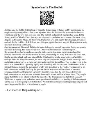 Symbolism In The Hobbit
As they sang the hobbit felt the love of beautiful things made by hands and by cunning and by
magic moving through him, a fierce and a jealous love, the desire of the hearts of the dwarves.
Friendship and the love that goes into one. The warmth and comfort. Fear pushed aside. In the
fantasy world of Middle Earth, journeys are taken and expeditions are common. Dwarves, elves,
dragons and wizards. Magic. In this world, friendship, love and loyalty defeats greed, arrogance
and evil. In the Hobbit, J.R.R Tolkien uses dialogue, symbolism and internal thinking to teach the
lesson of friendship and loyalty.
Over the course of this novel, Tolkien includes dialogue in most all pages that further proves the
lesson of friendship. His word choice and ... Show more content on Helpwriting.net ...
He wondered whether he ought not, now he had a magic ring, to go back into the horrible,
horrible tunnels and look for his friends. He had just made up his mind that it was his duty, and
that he must turn back and very miserable he felt about it when he heard voices. After Bilbo
emerges from the Misty Mountains, he has a very uncomfortable thought that he should go back
and check on the dwarves to make sure they get away from the goblins. This is a key event in the
novel as it shows Bilbo s growing loyalty and friendship with the dwarves. Tolkien used Bilbo s
internal thinking to send the message of loyalty and friendship to the reader. The decision to go
back to the cave and risk death by the goblins for the betterment of his friends is an act of
courage, strength and friendship. Certainly, it could be said that the only reason Bilbo went
back to the dwarves was because he needs them and is scared and lost without them. They might
argue that Bilbo is not a hero without the support of the dwarves and the help from Gandalf.
While this is a good point and raises some questions about Bilbo s personality, it fails to account
for the ease of Bilbo going back to the shire. While Bilbo is interested in the prospect of gold and
wants to protect the shire, is heart is not as much
... Get more on HelpWriting.net ...
 