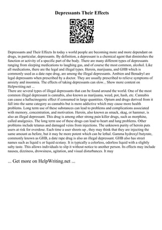 Depressants Their Effects
Depressants and Their Effects In today s world people are becoming more and more dependant on
drugs, in particular, depressants. By definition, a depressant is a chemical agent that diminishes the
function or activity of a specific part of the body. There are many different types of depressants
ranging from sleeping medications to laughing gas, and of course the most common, alcohol. Like
all medications, there are the legal and illegal types. Heroin, marijuana, and GHB which is
commonly used as a date rape drug, are among the illegal depressants. Ambien and Benadryl are
legal depressants when prescribed by a doctor. They are usually prescribed to relieve symptoms of
anxiety and insomnia. The effects of taking depressants can slow... Show more content on
Helpwriting.net ...
There are several types of illegal depressants that can be found around the world. One of the most
common illegal depressant is cannabis, also known as marijuana, weed, pot, hash, etc. Cannabis
can cause a hallucinogenic effect if consumed in large quantities. Opium and drugs derived from it
fall into the same category as cannabis but is more addictive which may cause more health
problems. Long term use of these substances can lead to problems and complications associated
with memory, concentration, and motivation. Heroin, also known as smack, skag, or hammer, is
also an illegal depressant. This drug is among other strong pain killer drugs, such as morphine,
called analgesics. The long term use of these drugs can lead to heart and lung problems. Other
problems include tetanus and damaged veins from injections. The unknown purity of heroin puts
users at risk for overdose. Each time a user shoots up , they may think that they are injecting the
same amount as before, but it may be more potent which can be lethal. Gamma hydroxyl butyrate,
commonly known as GHB, a date rape drug is also an illegal depressant. GHB also has street
names such as liquid x or liquid ecstasy. It is typically a colorless, odorless liquid with a slightly
salty taste. This allows individuals to slip it without notice to another person. Its effects may include
nausea, dizziness, drowsiness, agitation, and visual disturbances. It may
... Get more on HelpWriting.net ...
 