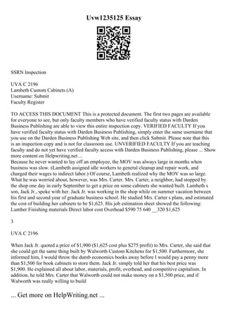 Uvw1235125 Essay
SSRN Inspection
UVA C 2196
Lambeth Custom Cabinets (A)
Username: Submit
Faculty Register
TO ACCESS THIS DOCUMENT This is a protected document. The first two pages are available
for everyone to see, but only faculty members who have verified faculty status with Darden
Business Publishing are able to view this entire inspection copy. VERIFIED FACULTY If you
have verified faculty status with Darden Business Publishing, simply enter the same username that
you use on the Darden Business Publishing Web site, and then click Submit. Please note that this
is an inspection copy and is not for classroom use. UNVERIFIED FACULTY If you are teaching
faculty and do not yet have verified faculty access with Darden Business Publishing, please ... Show
more content on Helpwriting.net ...
Because he never wanted to lay off an employee, the MOV was always large in months when
business was slow. (Lambeth assigned idle workers to general cleanup and repair work, and
charged their wages to indirect labor.) Of course, Lambeth realized why the MOV was so large.
What he was worried about, however, was Mrs. Carter. Mrs. Carter, a neighbor, had stopped by
the shop one day in early September to get a price on some cabinets she wanted built. Lambeth s
son, Jack Jr., spoke with her. Jack Jr. was working in the shop while on summer vacation between
his first and second year of graduate business school. He studied Mrs. Carter s plans, and estimated
the cost of building her cabinets to be $1,625. His job estimation sheet showed the following:
Lumber Finishing materials Direct labor cost Overhead $590 75 640 __320 $1,625
3
UVA C 2196
When Jack Jr. quoted a price of $1,900 ($1,625 cost plus $275 profit) to Mrs. Carter, she said that
she could get the same thing built by Walworth Custom Kitchens for $1,500. Furthermore, she
informed him, I would throw the dumb economics books away before I would pay a penny more
than $1,500 for book cabinets to store them. Jack Jr. simply told her that his best price was
$1,900. He explained all about labor, materials, profit, overhead, and competitive capitalism. In
addition, he told Mrs. Carter that Walworth could not make money on a $1,500 price, and if
Walworth was really willing to build
... Get more on HelpWriting.net ...
 
