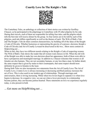 Courtly Love In The Knight s Tale
The Canterbury Tales, an anthology or collection of short stories was written by Geoffrey
Chaucer, as he participated in the pilgrimage to Canterbury with 29 other pilgrims by his side.
During their travels, each of them are responsible for telling four tales; and the pilgrim which
tells the best tale will receive dinner by the group. As four stories are to be told by each of the
pilgrims, each tale differs significantly as well as the themes of each. The Wife of Bath s Tale
and The Knight s Tale do share common characteristics, by building off of the ideas of the Knight
s Code of Chivalry. Whether humorous or representing the gravity of a person s decision, Knight s
Code of Chivalry and Art of Courtly Lovecan be discovered in the two... Show more content on
Helpwriting.net ...
When in fact, they have two different morals relating to the Knight s Code of respecting women.
The Wife of Bath s Tale shows the reader that all women want choices in life. When the old wife
of the Knight was able to make her own decision about her appearance, both of them were able to
have a prosperous and meaningful marriage. In addition to, Chaucer reiterates that women or all
females are also humans. They are not secondary humans, or any less than a man. In further detail,
the same respect that is given by males to their counterparts, that same respect should most
definitely be given to females to the least.
During both Tales we also incorporate two statements from the Art of Courtly Love. The Art of
Courtly Love, it states Love is always increasing or decreasing and Real jealousy increases the
act of love. This is also used in our modern age of relationships. Through marriages and
anniversaries, there is loving increasing. While when two lovers begin to separate it is when love
begins to decrease. In a negative view, we can see when a lover previously in a relationship
became jealous, they can become jealous hearted. These statements on love we experience regularly
today, is also present in both
... Get more on HelpWriting.net ...
 