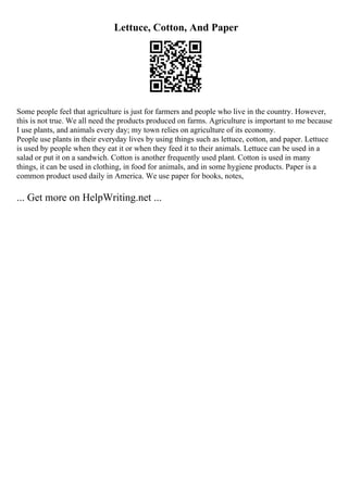 Lettuce, Cotton, And Paper
Some people feel that agriculture is just for farmers and people who live in the country. However,
this is not true. We all need the products produced on farms. Agriculture is important to me because
I use plants, and animals every day; my town relies on agriculture of its economy.
People use plants in their everyday lives by using things such as lettuce, cotton, and paper. Lettuce
is used by people when they eat it or when they feed it to their animals. Lettuce can be used in a
salad or put it on a sandwich. Cotton is another frequently used plant. Cotton is used in many
things, it can be used in clothing, in food for animals, and in some hygiene products. Paper is a
common product used daily in America. We use paper for books, notes,
... Get more on HelpWriting.net ...
 