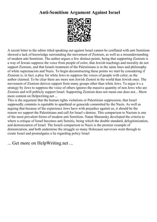 Anti-Semitism Argument Against Israel
A recent letter to the editor titled speaking out against Israel cannot be conflated with anti Semitism
showed a lack of knowledge surrounding the movement of Zionism, as well as a misunderstanding
of modern anti Semitism. The author argues a few distinct points, being that supporting Zionism is
a way of Jewsto suppress the voice from people of color, that Jewish teachings and morality do not
support Zionism, and that Israels treatment of the Palestinians is in the same lines and philosophy
of white supremacists and Nazis. To begin deconstructing these points we start by considering if
Zionism is, in fact, a ploy for white Jews to suppress the voices of people with color; as the
author claimed. To be clear there are more non Jewish Zionist in the world than Jewish ones. The
movement of Zionism derives support from many groups other than white Jews. To argue it s a
strategy by Jews to suppress the voice of others ignores the massive quantity of non Jews who are
Zionists and will publicly support Israel. Supporting Zionism does not mean one does not... Show
more content on Helpwriting.net ...
This is the argument that the human rights violations or Palestinian suppression, that Israel
supposedly commits is equitable to apartheid or genocide committed by the Nazis. As well as
arguing that because of the experience Jews have with prejudice against us, it should be the
reason we support the Palestinians and call for Israel s demise. This comparison to Nazism is one
of the most prevalent forms of modern anti Semitism. Natan Sharansky developed the criteria to
where a critique of Israel becomes anti Semitic, being which the double standard, delegitimization,
and demonization of Israel. The Israeli comparison to Nazis is the premier example of
demonization, and both undermine the struggle so many Holocaust survivors went through to
create Israel and promulgates a lie regarding policy Israel
... Get more on HelpWriting.net ...
 