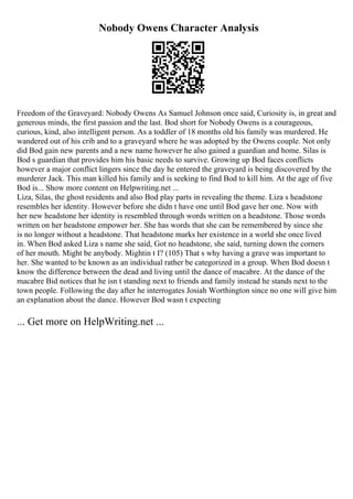 Nobody Owens Character Analysis
Freedom of the Graveyard: Nobody Owens As Samuel Johnson once said, Curiosity is, in great and
generous minds, the first passion and the last. Bod short for Nobody Owens is a courageous,
curious, kind, also intelligent person. As a toddler of 18 months old his family was murdered. He
wandered out of his crib and to a graveyard where he was adopted by the Owens couple. Not only
did Bod gain new parents and a new name however he also gained a guardian and home. Silas is
Bod s guardian that provides him his basic needs to survive. Growing up Bod faces conflicts
however a major conflict lingers since the day he entered the graveyard is being discovered by the
murderer Jack. This man killed his family and is seeking to find Bod to kill him. At the age of five
Bod is... Show more content on Helpwriting.net ...
Liza, Silas, the ghost residents and also Bod play parts in revealing the theme. Liza s headstone
resembles her identity. However before she didn t have one until Bod gave her one. Now with
her new headstone her identity is resembled through words written on a headstone. Those words
written on her headstone empower her. She has words that she can be remembered by since she
is no longer without a headstone. That headstone marks her existence in a world she once lived
in. When Bod asked Liza s name she said, Got no headstone, she said, turning down the corners
of her mouth. Might be anybody. Mightin t I? (105) That s why having a grave was important to
her. She wanted to be known as an individual rather be categorized in a group. When Bod doesn t
know the difference between the dead and living until the dance of macabre. At the dance of the
macabre Bid notices that he isn t standing next to friends and family instead he stands next to the
town people. Following the day after he interrogates Josiah Worthington since no one will give him
an explanation about the dance. However Bod wasn t expecting
... Get more on HelpWriting.net ...
 