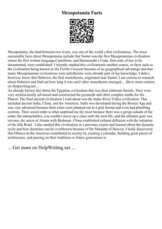 Mesopotamia Facts
Mesopotamia, the land between two rivers, was one of the world s first civilizations. The most
memorable facts about Mesopotamia include that Sumer was the first Mesopotamian civilization
where the first written language,Cuneiform, and Hammurabi s Code, first code of law to be
documented, were established. I recently studied this civilizationin another course, so facts such as
the civilization being known as the Fertile Crescent because of its geographical advantage and that
many Mesopotamian civilizations were polytheistic were already part of my knowledge. I didn t,
however, know that Hebrews, the first monotheists, originated near Sumer. I am curious to research
about Hebrews and find out how long it was until other monotheists emerged.... Show more content
on Helpwriting.net ...
An already known fact about the Egyptian civilization that was their elaborate burials. They were
very architecturally advanced and constructed the pyramids and other complex tombs for the
Pharos. The final ancient civilization I read about was the Indus River Valley civilization. This
included ancient India, China, and the Americas. India was developed during the Bronze Age and
was very advanced because their cities were planned out in a grid format and even had plumbing
systems. Their social order is what surprised me the most because there was a group outside of the
order, the untouchables, you couldn t move up a class until the next life, and the ultimate goal was
nirvana, the union of Atman with Brahman. China established cultural diffusion with the initiation
of the Silk Road . I also studied this civilization in a previous course and learned about the dynastic
cycle and how dynasties can be overthrown because of the Mandate of Heaven. I lastly discovered
that Olmecs in the Americas contributed to society by creating a calendar, building great pieces of
architecture, and passing on their traditions to future generations to
... Get more on HelpWriting.net ...
 