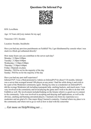 Questions On Infernal Pvp
IGN: LoveShots
Age: 14 Years old [very mature for my age]
Timezone: CET, Sweden
Location: Sweden, Stockholm
Have you had any previous punishments on Faithful? No, I got falsebanned by console when i was
stuck in a block got unbanned directly!
How many hours can you contribute to the server each day?
Monday | 3:30pm 8:00pm
Tuesday | 3:30pm 8:00pm
Wednesday | 3:30pm 8:00pm
Thursday | 3:30pm 8:00pm
Friday | Depends on plans
Saturday | Will be on for the majority of the day
Sunday | Will be on for the majority of the day
Have you had any past staff experience?
Infernal PvP: I was a Mod promoted to Admin on InfernalPvP for about 9 10 months, Infernal
was a server that averaged around 100 players at any point. I had fun while doing it and wish to
be a part of the Moderator community again. During my time as a moderator on InfernalPvP I
did the average Moderator job including teamspeak help, catching hackers, and much more. I was
very involved in the community and loved playing the game and I wish to be able to do that with
Faithful as well. My involvement included helping on the forums which is a good way to connect
to the community. I also was involved in accepting and denying staff applications, as well as the
obvious, catching and banning unwanted players. I learned a ton from my experience as a
moderator and am glad of it. One major thing I learned is maturity, I learned where my place is in
the community and where not to go as well as how to deal with the somewhat
... Get more on HelpWriting.net ...
 