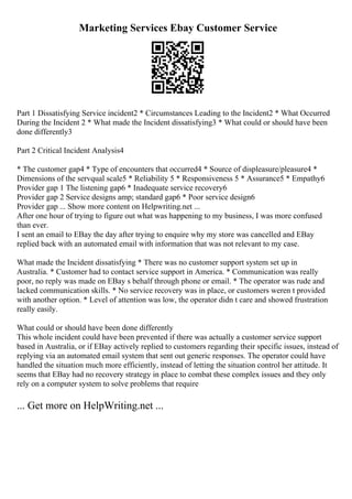 Marketing Services Ebay Customer Service
Part 1 Dissatisfying Service incident2 * Circumstances Leading to the Incident2 * What Occurred
During the Incident 2 * What made the Incident dissatisfying3 * What could or should have been
done differently3
Part 2 Critical Incident Analysis4
* The customer gap4 * Type of encounters that occurred4 * Source of displeasure/pleasure4 *
Dimensions of the servqual scale5 * Reliability 5 * Responsiveness 5 * Assurance5 * Empathy6
Provider gap 1 The listening gap6 * Inadequate service recovery6
Provider gap 2 Service designs amp; standard gap6 * Poor service design6
Provider gap ... Show more content on Helpwriting.net ...
After one hour of trying to figure out what was happening to my business, I was more confused
than ever.
I sent an email to EBay the day after trying to enquire why my store was cancelled and EBay
replied back with an automated email with information that was not relevant to my case.
What made the Incident dissatisfying * There was no customer support system set up in
Australia. * Customer had to contact service support in America. * Communication was really
poor, no reply was made on EBay s behalf through phone or email. * The operator was rude and
lacked communication skills. * No service recovery was in place, or customers weren t provided
with another option. * Level of attention was low, the operator didn t care and showed frustration
really easily.
What could or should have been done differently
This whole incident could have been prevented if there was actually a customer service support
based in Australia, or if EBay actively replied to customers regarding their specific issues, instead of
replying via an automated email system that sent out generic responses. The operator could have
handled the situation much more efficiently, instead of letting the situation control her attitude. It
seems that EBay had no recovery strategy in place to combat these complex issues and they only
rely on a computer system to solve problems that require
... Get more on HelpWriting.net ...
 