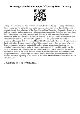 Advantages And Disadvantages Of Murray State University
Murray State University is a state of the art university located in the city of Murray in the United
States of America. The university has a global presence across the world to the extent that it has
attracted students from all corners of the globe. Murray State University offers quality degrees to its
students, including undergraduate, post graduate and doctoratedegrees. One of the more significant
things about Murray State Universityis the well designed website which contains accurate
information for the students as well as potential students. The website enables the guests to request
for information concerning the university, apply to the university and schedule a visit to the
university, all through a click of a button. Murray State University also derives its strength based on
the diversity of the degree programs it offers. At the moment, Murray State University offers 126
degree programs spread across various fields such as science, technology and engineering,
agriculture, nursing and health, business, educationand human services, and humanities and fine
arts. All these fields offer undergraduate and graduate programs, thereby increasing the strength of
the academic minds on the school premises. Murray State University offers its programs across six
colleges and schools. These colleges and schools provide the students with the choice for their
preferred institution depending on the location of the school. Murray State University has over 150
vibrant student
... Get more on HelpWriting.net ...
 