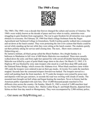 The 1960 s Essay
The 1960 s The 1960 s was a decade that forever changed the culture and society of America. The
1960 s were widely known as the decade of peace and love when in reality, minorities were
struggling to gain freedom from segregation. The war to gain freedom for all minorites was a great
obstacle to overcome. On February 20, 1960 four black college freshmen from the Negro
Agricultural and Technical College in Greensboro, North Carolina quietly walked into a restaurant
and sat down at the lunch counter. They were protesting the Jim Crow custom that blacks could be
served while standing up but not while they were sitting at the lunch counter. The students quietly
sat there politely asking for service until closing time. The next... Show more content on
Helpwriting.net ...
He started a militant, all black group called the Black Panthers. On a bright Sunday in a
ballroom in Manhattan in full view of 400 blacks Malcolm was murdered. Three men casually
walked down the aisle; and from eight feet opened fire with sawed off double barreled shotguns.
Malcolm was killed by a pair of point blank range shots to the chest. On March 12, 1965, U.S.
Highway 80 was blocked by sixty state troopers who stood in a wall three deep 400 yards past
the Edmund Pettus Bridge, which crosses the Alabama river. When black marchers came within
100 yards the troopers were ordered to put on their gas masks. At twenty five yards the marchers
stopped. Seconds later the command troopers forward was barked. The troopers moved in a
solid wall pushing back the front marchers. At 75 yards the troopers were joined by posse men
and deputies with tear gas canisters, in seconds the road was swirling with clouds of smoke. The
mounted men brought out bull whips and began beating the marchers. Never in history had the
American public responded with such fury. Over 15,000 thousand people marched in five
different cities across the country. On Sunday, March 21, 1965 a crowd of 3,400 marchers lead
by two Nobel Peace Prize winners, Rev. Martin Luther King Jr. and Ralph Bunche, departed from
Selma on their four day march to Montgomery. They were accompanied by 2,900 military police,
... Get more on HelpWriting.net ...
 