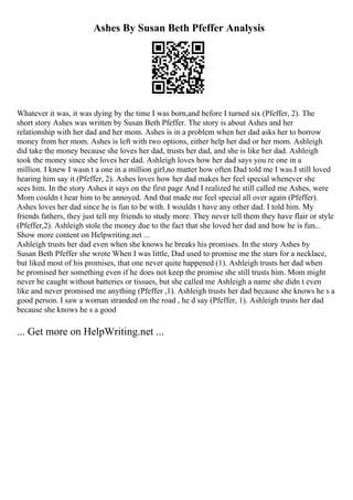 Ashes By Susan Beth Pfeffer Analysis
Whatever it was, it was dying by the time I was born,and before I turned six (Pfeffer, 2). The
short story Ashes was written by Susan Beth Pfeffer. The story is about Ashes and her
relationship with her dad and her mom. Ashes is in a problem when her dad asks her to borrow
money from her mom. Ashes is left with two options, either help her dad or her mom. Ashleigh
did take the money because she loves her dad, trusts her dad, and she is like her dad. Ashleigh
took the money since she loves her dad. Ashleigh loves how her dad says you re one in a
million. I knew I wasn t a one in a million girl,no matter how often Dad told me I was.I still loved
hearing him say it (Pfeffer, 2). Ashes loves how her dad makes her feel special whenever she
sees him. In the story Ashes it says on the first page And I realized he still called me Ashes, were
Mom couldn t hear him to be annoyed. And that made me feel special all over again (Pfeffer).
Ashes loves her dad since he is fun to be with. I wouldn t have any other dad. I told him. My
friends fathers, they just tell my friends to study more. They never tell them they have flair or style
(Pfeffer,2). Ashleigh stole the money due to the fact that she loved her dad and how he is fun...
Show more content on Helpwriting.net ...
Ashleigh trusts her dad even when she knows he breaks his promises. In the story Ashes by
Susan Beth Pfeffer she wrote When I was little, Dad used to promise me the stars for a necklace,
but liked most of his promises, that one never quite happened (1). Ashleigh trusts her dad when
he promised her something even if he does not keep the promise she still trusts him. Mom might
never be caught without batteries or tissues, but she called me Ashleigh a name she didn t even
like and never promised me anything (Pfeffer ,1). Ashleigh trusts her dad because she knows he s a
good person. I saw a woman stranded on the road , he d say (Pfeffer, 1). Ashleigh trusts her dad
because she knows he s a good
... Get more on HelpWriting.net ...
 