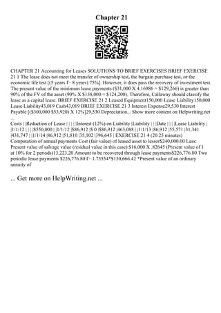 Chapter 21
CHAPTER 21 Accounting for Leases SOLUTIONS TO BRIEF EXERCISES BRIEF EXERCISE
21 1 The lease does not meet the transfer of ownership test, the bargain purchase test, or the
economic life test [(5 years Г· 8 years) 75%]. However, it does pass the recovery of investment test.
The present value of the minimum lease payments ($31,000 X 4.16986 = $129,266) is greater than
90% of the FV of the asset (90% X $138,000 = $124,200). Therefore, Callaway should classify the
lease as a capital lease. BRIEF EXERCISE 21 2 Leased Equipment150,000 Lease Liability150,000
Lease Liability43,019 Cash43,019 BRIEF EXERCISE 21 3 Interest Expense29,530 Interest
Payable [($300,000 $53,920) X 12%]29,530 Depreciation... Show more content on Helpwriting.net
...
Costs | |Reduction of Lease | | | | |Interest (12%) on Liability |Liability | | |Date | | | |Lease Liability |
|1/1/12 | | | |$550,000 | |1/1/12 |$86,912 |$ 0 |$86,912 |463,088 | |1/1/13 |86,912 |55,571 |31,341
|431,747 | |1/1/14 |86,912 |51,810 |35,102 |396,645 | EXERCISE 21 4 (20 25 minutes)
Computation of annual payments Cost (fair value) of leased asset to lessor$240,000.00 Less:
Present value of salvage value (residual value in this case) $16,000 X .82645 (Present value of 1
at 10% for 2 periods)13,223.20 Amount to be recovered through lease payments$226,776.80 Two
periodic lease payments $226,776.80 Г· 1.73554*$130,666.42 *Present value of an ordinary
annuity of
... Get more on HelpWriting.net ...
 