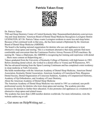 Patricia Takacs Essay
Dr. Patricia Takacs
TMJ and Sleep Dentistry Center of Central Kentucky http://beaumontfamilydentistry.com/services
/tmj and sleep dentistry/ American Board of Dental Sleep Medicine Recognizes Lexington Dentist
LEXINGTON, KY Dr. Patricia Takacs wants Lexington residents to snore less and sleep better.
Because of her continued work in that area,, she has been named a Diplomate by the American
Board of Dental Sleep Medicine (ABDSM).
The board is the leading national organization for dentists who use oral appliances to treat
obstructive sleep apnea and snoring. This is a treatment alternative that many patients find more
comfortable and convenient than the Continuous Positive Airway Pressure (CPAP) machines. By
naming Dr. Takacs a Diplomate, the ABDSM is recognizing her training and experience with dental
... Show more content on Helpwriting.net ...
Takacs graduated from the University of Kentucky College of Dentistry with high honors in 1983.
Before attending dental school, she worked in a dental office in Vienna and Williamstown, WV.
She has advanced training from the Spear Learning Continuum and has completed a mini residency
in sleep medicine at Tufts University.
She holds memberships with the American Academy of Dental Sleep Medicine, American Dental
Association, Kentucky Dental Association, American Academy of Craniofacial Pain, Bluegrass
Dental Society, Dental Organization of Conscious Sedation, Academy of Computerized Dentistry,
Academy of Gp Orthodontics, and Academy of Laser Dentistry.
About the American Academy of Dental Sleep Medicine
The American Academy of Dental Sleep Medicine was started in 1991 as a national, non profit
professional society for dentists who treat sleep apnea and snoring. The academy provides
resources for dentists to further their education. It also promotes oral appliances as a treatment for
obstructive sleep apnea and related issues.
The academy has more than 2,800 member dentists worldwide. For more information, visits the
website aadsm.org or call
... Get more on HelpWriting.net ...
 