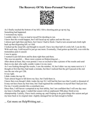 The Recovery Of My Knee-Personal Narrative
As I finally reached the bottom of my hill, I felt a shooting pain go up my leg.
Something had happened.
I worsened my injury.
I couldn t take it. I was so mad at myself for deciding to run.
I knew that this would happen, but I still laced up my spikes and ran this race.
I almost quit right then and there, but I knew I had to finish. I had to turn around and climb right
back up that disgusting hill, so I did.
I looked up the steep hill, and thought to myself, I have less than half of a mile left. I can do this.
With each step, I told myself to just go one more. Eventually, I had gotten up that hill, even with the
tremendous pain it caused.
I was in agony.
I wanted to just fall down and be done right then and there.
This was too painful, ... Show more content on Helpwriting.net ...
After about an hour, they were posted. I was so excited to take a picture of the results and send
them to my dad, who sadly couldn t make it to my meet.
As I was looking through the results, I saw the number, 10, but I didn t see my name next to it. I
thought at first that they had made a mistake, but then I realized that the girl I passed at the end
was the one who got 12th.
It was right.
I didn t make the top 10.
Tears almost began to fall down my face, but I held them in.
I knew that even though I didn t make the top 10, I still had the best race that I could ve dreamed of.
It may not have been my best time, but I had regained the confidence in myself that I had just lost.
For me, I would consider this a comeback race.
Since then, I still haven t competed at my best ability, but I am confident that I will one day once
my knee is healthy again. I ended that season with an unpleasant 50th place finish at my
championship. Luckily, I have track coming up, and I hoping to do great things this season and get
my knee back to its original state: slightly damaged but not bad enough to bother
... Get more on HelpWriting.net ...
 